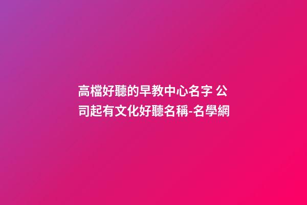 高檔好聽的早教中心名字 公司起有文化好聽名稱-名學網-第1張-公司起名-玄機派